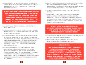 Page 7
15.  NEVER SHOOT AT A FLAT SURFACE OF WATER OR AT  
ANY HARD SURFACE IN ORDER TO AVOID HAZARDOUS 
RICOCHETS THAT CAN CAUSE INJURY, DEATH, OR 
 
PROPERTY DAMAGE.
16.  ALWAYS MAKE SURE THE MUZZLE IS POINTED IN A 
 
SAFE DIRECTION.
17.  NEVER LOAD YOUR PISTOL UNTIL YOU ARE PROPERLY  READY TO USE IT. UNLOAD IT THE MINUTE YOU HAVE 
COMPLETED SHOOTING.
18.  ALWAYS EXAMINE THE BARREL BORE TO BE CERTAIN 
 
IT IS CLEAR AND FREE OF ANY OBSTRUCTIONS. ANY 
OBSTRUCTION, WHETHER IT BE FROM DIRT, CORROSION 
OR OTHER...