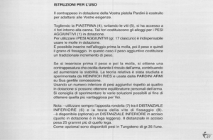 Page 27
ISTRUZIONIPERLUSO
IIcontrappesoindotazionedellaVostrapistolaPardiniecastruita
peradattarsiaileVostreesigenze.
TogliendolaPIASTRINA(4),svitandoIeviti(5),sihaaccessoa
4foriintornoaliacanna.TaliforicostituisconoglialloggiperiPESI
AGGIUNTIVI(1)indotazione.
PerutilizzareiPESIAGGIUNTIVI(gr.17ciascuno)eindispensabile
usareIemolleindotazione.
Epossibileinserirenellalloggioprimalamalia,poiilpesoequindi
ilgranadifissaggio.Inquestocasoilpesoaggiuntivocostituisce
untradizionaleincrementodipeso....