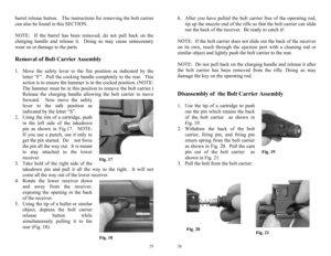 Page 13 
25
Fig. 17 Fig. 18 
barrel release button.   The instructions for removing the bolt carrier 
can also be found in this SECTION. 
 
NOTE:  If the barrel has been removed, do not pull back on the 
charging handle and release it.  Doing so may cause unnecessary 
wear on or damage to the parts. 
 Removal of Bolt Carrier Assembly  
1.  Move the safety lever to the fire position as indicated by the 
letter “F”.  Pull the cocking handle completely to the rear.  This 
action is to ensure the hammer is in the...