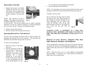 Page 14 
27
Fig. 22 
Fig. 23 
Disassembly of the Bolt  
1.  Depress the extractor very slightly 
straight into the bolt at its center 
(axis point) while simultaneously 
using the tip of a cartridge to push 
out the extractor’s axis pin (Fig. 
22). 
 
NOTE:  The extractor’s axis pin is 
stepped.  This requires the extractor to 
be slightly depressed in order to push 
out the axis pin.  The axis pin should come out easily if properly 
depressed.  Do not use a punch and hammer or similar instruments 
to try to...