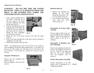 Page 15 
29
Fig. 27 Fig. 26 
 Removal of Lower Receiver 
 WARNING!   DO NOT DRY FIRE THE LOWER 
RECEIVER  WHEN IT IS REMOVED FROM THE 
RIFLE AS THE HAMMER WILL STRIKE THE 
LOWER RECEIVER AND DAMAGE IT.   
1.  Take a empty cartridge case in 
your hand.  Using the rim of 
the case, push in the lower 
receiver’s takedown pin from 
the left side (Fig.26). 
2.  Grab the rimmed portion of the 
retaining pin on the right side 
of the pin with your hand and 
pull it out as far as it will go.  It 
should not come...