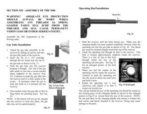 Page 16 
31
Fig. 32 Gas Tube 
Recess (Enlarged) Fig. 31 
Fig. 33 
 SECTION XII - ASSEMBLY OF THE M96 
 
WARNING!  ADEQUATE EYE PROTECTION 
SHOULD ALWAYS BE WORN WHILE 
ASSEMBLING ANY FIREARM AS SPRING 
LOADED PARTS MAY JUMP FROM THE 
FIREARM AND MAY CAUSE PERMANENT 
VISION LOSS OR OTHER SERIOUS INJURY.  
Assemble the rifle components in the 
flowing order. 
 Gas Tube Installation  
1.  Attach the gas tube assembly to the 
receiver by sliding its narrow end into 
the gas tube guide of the receiver. 
2.  Insert...