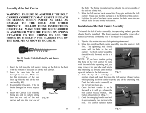 Page 18 
35
Fig. 40
 
Fig. 39  Carrier Tail with Firing Pin and Return 
Spring 
Assembly of the Bolt Carrier 
 
WARNING!  FAILURE TO ASSEMBLE THE BOLT 
CARRIER CORRECTLY MAY RESULT IN DEATH 
OR SERIOUS BODILY INJURY AS WELL AS 
DAMAGE TO THE RIFLE AND OTHER 
PROPERTY.  FOLLOW THESE INSTRUCTIONS 
CAREFULLY.  MAKE SURE THE BOLT CARRIER 
IS ASSEMBLED WITH THE FIRING PIN SPRING 
ATTACHED TO THE  FIRING PIN AND THE 
FIRING PIN IS HELD IN THE  CARRIER TAIL BY 
THE ROLL PIN AS SHOW IN FIGURE 39. 
  
 
 
 
 
 
1....