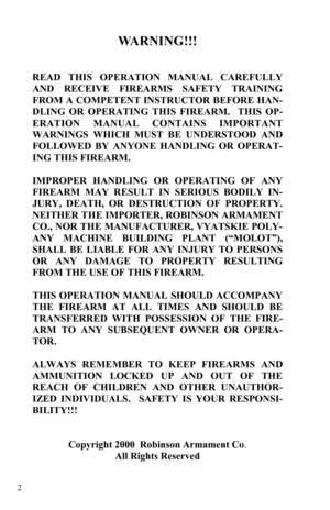 Page 2 2 
WARNING!!! 
 
   
READ THIS OPERATION MANUAL CAREFULLY 
AND RECEIVE FIREARMS SAFETY TRAINING 
FROM A COMPETENT INSTRUCTOR BEFORE HAN-
DLING OR OPERATING THIS FIREARM.  THIS OP-
ERATION MANUAL CONTAINS IMPORTANT 
WARNINGS WHICH MUST BE UNDERSTOOD AND 
FOLLOWED BY ANYONE HANDLING OR OPERAT-
ING THIS FIREARM.   
 
IMPROPER HANDLING OR OPERATING OF ANY 
FIREARM MAY RESULT IN SERIOUS BODILY IN-
JURY, DEATH, OR DESTRUCTION OF PROPERTY.  
NEITHER THE IMPORTER, ROBINSON ARMAMENT 
CO., NOR THE MANUFACTURER,...