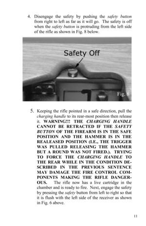 Page 1111 
4.      Disengage the safety by pushing the safety button 
from right to left as far as it will go.  The safety is off 
when the safety button is protruding from the left side 
of the rifle as shown in Fig. 8 below.  
 
5.Keeping the rifle pointed in a safe direction, pull the 
charging handle to its rear-most position then release 
it. WARNING!!! THE CHARGING HANDLE 
CANNOT BE RETRACTED IF THE SAFETY 
BUTTON OF THE FIREARM IS IN THE SAFE 
POSITION AND THE HAMMER IS IN THE 
REALEASED POSITION (I.E.,...