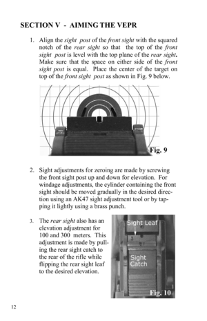 Page 12 12 
SECTION V  -  AIMING THE VEPR 
 
1.     Align  the sight  post of the front sight with the squared 
notch of the rear sight so that  the top of the front  
sight  post is level with the top plane of the rear sight.  
Make sure that the space on either side of the front 
sight post is equal.  Place the center of the target on 
top of the front sight  post as shown in Fig. 9 below. 
 
 
 
 
 
 
 
 
 
 
 
 
2.    Sight adjustments for zeroing are made by screwing 
the front sight post up and down for...