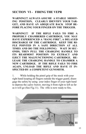 Page 1313 
SECTION  VI -   FIRING THE VEPR 
                                                                                      
WARNING!!! ALWAYS ASSUME  A STABLE  SHOOT-
ING  POSITION,   CLEARLY IDENTIFY YOUR TAR-
GET, AND HAVE AN ADEQUATE BACK  STOP BE-
FORE PLACING YOUR FINGER ON THE TRIGGER. 
 
WARNING!!!  IF THE RIFLE FAILS TO FIRE A 
PROPERLY CHAMBERED CARTRIDGE, YOU MAY 
HAVE EXPERIENCED A “HANG FIRE”, A DELAYED 
DISCHARGE OF THE CARTRIDGE.  KEEP THE RI-
FLE POINTED IN A SAFE DIRECTION AT ALL 
TIMES...