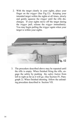 Page 14 14 
2.   With the target clearly in your sights, place your 
finger on the trigger (See Fig.12).  Keeping your 
intended target within the sights at all times, slowly 
and gently squeeze the trigger until the rifle dis-
charges.  If your sights move off the target during 
the trigger pull, release the trigger immediately.  
You may begin pulling the trigger again when your 
target is within your sights. 
Fig. 12 
 
3.    The procedure described above may be repeated until 
the rifle is empty. When...