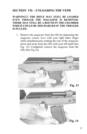 Page 1515 
SECTION  VII – UNLOADING THE VEPR 
 
WARNING!!! THE RIFLE MAY STILL BE LOADED 
EVEN THOUGH THE MAGAZINE IS REMOVED.  
THERE MAY STILL BE A ROUND IN THE CHAMBER 
WHICH COULD BE DISCHARGED IF THE TRIGGER 
IS PULLED. 
 
1.     Remove  the magazine from the rifle by depressing the 
magazine release lever with your right index finger 
while simultaneously rotating the rear of the magazine 
down and away from the rifle with your left hand (See 
Fig. 13). Completely remove the magazine from the 
rifle (See...