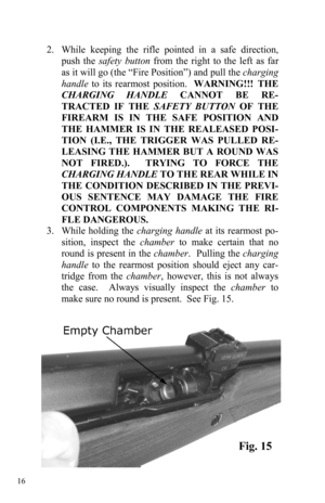 Page 16 16 
 
2.   While keeping the rifle pointed in a safe direction, 
push the safety button from the right to the left as far 
as it will go (the “Fire Position”) and pull the charging 
handle to its rearmost position.  WARNING!!! THE 
CHARGING HANDLE CANNOT BE RE-
TRACTED IF THE SAFETY BUTTON OF THE 
FIREARM IS IN THE SAFE POSITION AND 
THE HAMMER IS IN THE REALEASED POSI-
TION (I.E., THE TRIGGER WAS PULLED RE-
LEASING THE HAMMER BUT A ROUND WAS 
NOT FIRED.).  TRYING TO FORCE THE 
CHARGING HANDLE TO THE...