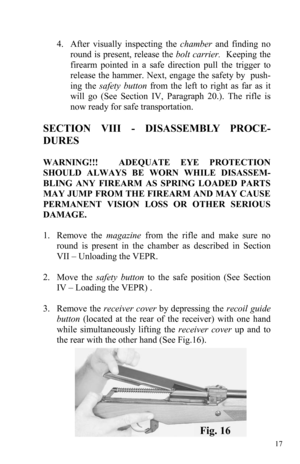 Page 1717 
 
4.    After visually inspecting the chamber and finding no 
round is present, release the bolt carrier.  Keeping the 
firearm pointed in a safe direction pull the trigger to 
release the hammer. Next, engage the safety by  push-
ing the safety button from the left to right as far as it 
will go (See Section IV, Paragraph 20.). The rifle is 
now ready for safe transportation. 
SECTION VIII - DISASSEMBLY PROCE-
DURES 
 
WARNING!!!  ADEQUATE EYE PROTECTION 
SHOULD ALWAYS BE WORN WHILE DISASSEM-
BLING...