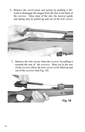 Page 18 18 
4.     Remove  the recoil guide and spring by pushing it for-
ward to disengage the tongue from the slot in the back of 
the receiver.  Once clear of the slot, the receiver guide 
and spring may be pulled up and out of the bolt carrier 
 
5.     Remove  the bolt carrier from the receiver by pulling it 
towards the rear of  the receiver.  Slots cut in the rear 
of the receiver allow the bolt carrier to be lifted up and 
out of the receiver (See Fig. 18). 
Fig. 18 
Fig. 17  