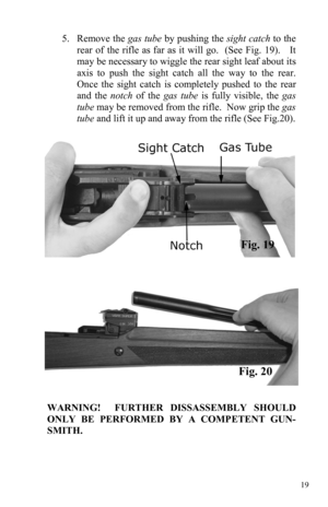 Page 1919 
5.     Remove  the gas tube by pushing the sight catch to the 
rear of the rifle as far as it will go.  (See Fig. 19).   It 
may be necessary to wiggle the rear sight leaf about its 
axis to push the sight catch all the way to the rear.  
Once the sight catch is completely pushed to the rear 
and the notch of the gas tube is fully visible, the gas 
tube may be removed from the rifle.  Now grip the gas 
tube and lift it up and away from the rifle (See Fig.20). 
Fig. 19 
Fig. 20 
WARNING!  FURTHER...