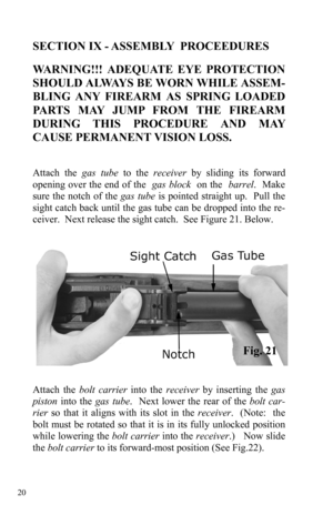 Page 20 20 
SECTION IX - ASSEMBLY  PROCEEDURES 
 
WARNING!!! ADEQUATE EYE PROTECTION 
SHOULD ALWAYS BE WORN WHILE ASSEM-
BLING ANY FIREARM AS SPRING LOADED 
PARTS MAY JUMP FROM THE FIREARM 
DURING THIS PROCEDURE AND MAY 
CAUSE PERMANENT VISION LOSS.  
 
 
Attach the gas tube to the receiver by sliding its forward 
opening over the end of the  gas block  on the  barrel.  Make 
sure the notch of the gas tube is pointed straight up.  Pull the 
sight catch back until the gas tube can be dropped into the re-
ceiver....