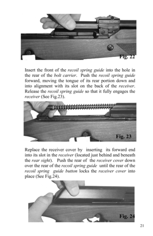 Page 2121 
Insert the front of the recoil spring guide into the hole in 
the rear of the bolt carrier.  Push the recoil spring guide 
forward, moving the tongue of its rear portion down and 
into alignment with its slot on the back of the receiver.  
Release the recoil spring guide so that it fully engages the 
receiver (See Fig.23). 
Replace the receiver cover by  inserting  its forward end 
into its slot in the receiver (located just behind and beneath 
the rear sight).   Push the rear of  the receiver cover...