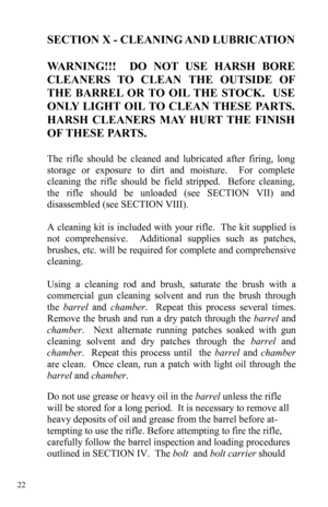 Page 22 22 
SECTION X - CLEANING AND LUBRICATION 
 
WARNING!!!  DO NOT USE HARSH BORE 
CLEANERS TO CLEAN THE OUTSIDE OF 
THE BARREL OR TO OIL THE STOCK.  USE 
ONLY LIGHT OIL TO CLEAN THESE PARTS.  
HARSH CLEANERS MAY HURT THE FINISH 
OF THESE PARTS.
 
 
The rifle should be cleaned and lubricated after firing, long 
storage or exposure to dirt and moisture.  For complete 
cleaning the rifle should be field stripped.  Before cleaning, 
the rifle should be unloaded (see SECTION VII) and 
disassembled (see SECTION...