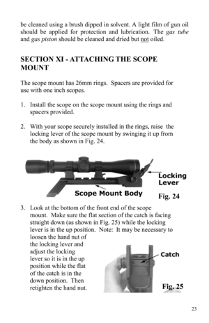 Page 2323 
SECTION XI - ATTACHING THE SCOPE 
MOUNT 
 
The scope mount has 26mm rings.  Spacers are provided for 
use with one inch scopes.   
 
1. Install the scope on the scope mount using the rings and 
spacers provided. 
 
2. With your scope securely installed in the rings, raise  the 
locking lever of the scope mount by swinging it up from 
the body as shown in Fig. 24. 
3. Look at the bottom of the front end of the scope 
mount.  Make sure the flat section of the catch is facing 
straight down (as shown in...