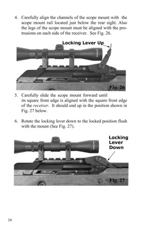 Page 24 24 
4. Carefully align the channels of the scope mount with  the  
scope mount rail located just below the rear sight. Also 
the legs of the scope mount must be aligned with the pro-
trusions on each side of the receiver.  See Fig. 26. 
5. Carefully slide the scope mount forward until 
its square front edge is aligned with the square front edge 
of the receiver.  It should end up in the position shown in 
Fig. 27 below. 
 
6. Rotate the locking lever down to the locked position flush 
with the mount...