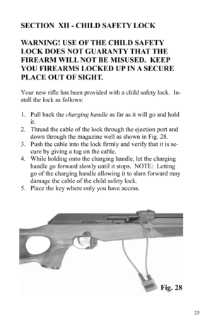 Page 2525 
SECTION  XII - CHILD SAFETY LOCK 
 
WARNING! USE OF THE CHILD SAFETY 
LOCK DOES NOT GUARANTY THAT THE 
FIREARM WILL NOT BE MISUSED.  KEEP 
YOU FIREARMS LOCKED UP IN A SECURE 
PLACE OUT OF SIGHT.
 
 
Your new rifle has been provided with a child safety lock.  In-
stall the lock as follows: 
 
1. Pull back the charging handle as far as it will go and hold 
it. 
2. Thread the cable of the lock through the ejection port and 
down through the magazine well as shown in Fig. 28. 
3. Push the cable into the...