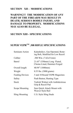 Page 2727 
SECTION   XII -  MODIFICATIONS 
 
WARNING!!!  THE MODIFICATION OF ANY 
PART OF THE FIREARM MAY RESULT IN 
DEATH, SERIOUS BODILY INJURY, AND 
DAMAGE TO PROPERTY.  MODIFICATIONS 
MAY ALSO BE ILLEGAL. 
 
SECTION XIII - SPECIFICATIONS 
 
 
 
SUPER VEPR
TM .308 RIFLE SPECIFICATIONS 
 
Semiauto Action Kalashnikov, Gas Operated, Rotat-
ing Bolt, Modified for Low Recoil 
Caliber .308 Win. (7.62x51mm) 
Barrel 21.65” (550mm) Long  Fluted, 
Chome-Lined, Hammer-Forged 
Overall length 40.94” (1040mm) 
Weight 8.55...