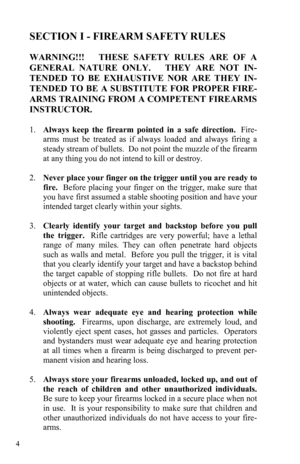Page 4 4 
SECTION I - FIREARM SAFETY RULES 
 
WARNING!!!   THESE SAFETY RULES ARE OF A 
GENERAL NATURE ONLY.   THEY ARE NOT IN-
TENDED TO BE EXHAUSTIVE NOR ARE THEY IN-
TENDED TO BE A SUBSTITUTE FOR PROPER FIRE-
ARMS TRAINING FROM A COMPETENT FIREARMS 
INSTRUCTOR. 
 
1.      Always keep the firearm pointed in a safe direction.  Fire-
arms must be treated as if always loaded and always firing a 
steady stream of bullets.  Do not point the muzzle of the firearm 
at any thing you do not intend to kill or destroy....