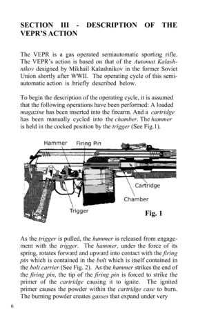 Page 6 6 
SECTION III - DESCRIPTION OF THE 
VEPR’S ACTION 
 
 
The VEPR is a gas operated semiautomatic sporting rifle.  
The VEPR’s action is based on that of the Automat Kalash-
nikov designed by Mikhail Kalashnikov in the former Soviet 
Union shortly after WWII.  The operating cycle of this semi-
automatic action  is  briefly  described  below.                                              
  
To begin the description of the operating cycle, it is assumed 
that the following operations have been performed: A...