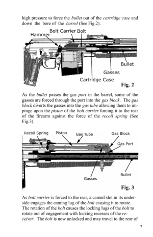 Page 77 
high pressure to force the bullet out of the cartridge case and 
down  the  bore of  the  barrel (See Fig.2). 
As the bullet passes the gas port in the barrel, some of the 
gasses are forced through the port into the gas block.  The gas 
block diverts the gasses into the gas tube allowing them to im-
pinge upon the piston of the bolt carrier forcing it to the rear 
of the firearm against the force of the recoil spring (See 
Fig.3). 
Fig. 2 
Fig. 3 
As bolt carrier is forced to the rear, a camed slot...