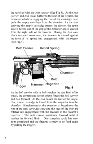 Page 8 8 
the receiver with the bolt carrier  (See Fig 4).  As the bolt 
carrier and bolt travel further to the rear of the firearm, the 
extractor which is engaging the rim of the cartridge case 
pulls the empty cartridge from the chamber. As the bolt 
carrying the empty cartridge passes the ejector, the spent 
case is forced out of the grip of the extractor and is ejected 
from the right side of the firearm.  During the bolt car-
rier’s rearward movement, the hammer is rotated against 
the force of  its...