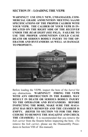 Page 99 
SECTION IV - LOADING THE VEPR 
 
WARNING!!!  USE ONLY NEW, UNDAMAGED, COM-
MERCIAL GRADE AMMUNITION MEETING SAAMI 
SPECIFICATIONS OF THE PROPER CALIBER WITH 
YOUR VEPR.  THE CALIBER OF YOUR VEPR IS IN-
DICATED ON THE RIGHT SIDE OF THE RECEIVER 
UNDER THE REAR SIGHT (SEE FIG.5).  FAILURE TO 
USE THE PROPER AMMUNITION COULD CAUSE 
DEATH OR SERIOUS BODILY INJURY TO THE OP-
ERATOR AND BYSTANDERS AS WELL AS DAMAGE 
TO PROPERTY. 
Before loading the VEPR, inspect the bore of the barrel for 
any obstructions....