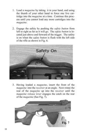 Page 10 10 
1. Load a magazine by taking  it in your hand, and using 
the thumb of your other hand to force one live car-
tridge into the magazine at a time.  Continue this proc-
ess until you cannot load any more cartridges into the 
magazine. 
 
2. Engage the safety by pushing the safety button from 
left to right as far as it will go.  The safety button is lo-
cated just above and forward of the trigger.  The safety 
is on when the safety button is flush with the left side 
of the rifle as shown in Fig. 6....