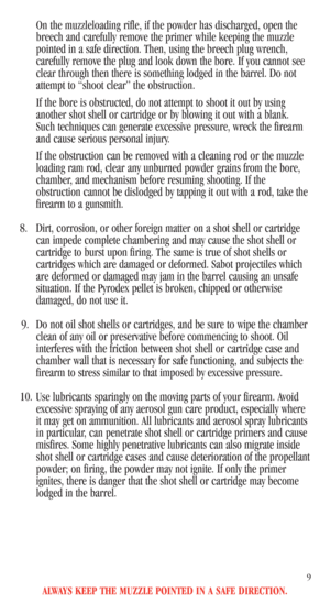 Page 11ALWAYS KEEP THE MUZZLE POINTED IN A SAFE DIRECTION.
9
On the muzzleloading rifle, if the powder has discharged, open the
breech and carefully remove the primer while keeping the muzzle
pointed in a safe direction. Then, using the breech plug wrench,
carefully remove the plug and look down the bore. If you cannot see
clear through then there is something lodged in the barrel. Do not
attempt to “shoot clear” the obstruction.
If the bore is obstructed, do not attempt to shoot it out by using
another shot...