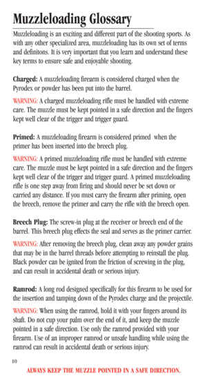 Page 12ALWAYS KEEP THE MUZZLE POINTED IN A SAFE DIRECTION.
10
Muzzleloading Glossary
Muzzleloading is an exciting and different part of the shooting sports. As
with any other specialized area, muzzleloading has its own set of terms
and definitons. It is very important that you learn and understand these
key terms to ensure safe and enjoyable shooting.
Charged:A muzzleloading firearm is considered charged when the
Pyrodex or powder has been put into the barrel.
WARNING:A charged muzzleloading rifle must be...