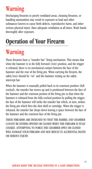 Page 13ALWAYS KEEP THE MUZZLE POINTED IN A SAFE DIRECTION.
11
Warning
Discharging firearms in poorly ventilated areas, cleaning firearms, or 
handling ammunition may result in exposure to lead and other
substances known to cause birth defects, reproductive harm, and other
serious physical injury. Have adequate ventilation at all times. Wash hands 
thoroughly after exposure.
Operation of Your Firearm
Warning
These firearms have a “transfer bar” firing mechanism. This means that
when the hammer is in the fully...