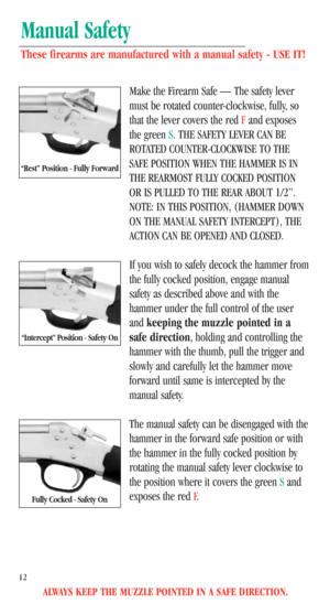 Page 14ALWAYS KEEP THE MUZZLE POINTED IN A SAFE DIRECTION.
12
Manual Safety
These firearms are manufactured with a manual safety - USE IT!
Make the Firearm Safe — The safety lever
must be rotated counter-clockwise, fully, so
that the lever covers the red Fand exposes
the green S. THE SAFETY LEVER CAN BE
ROTATED COUNTER-CLOCKWISE TO THE
SAFE POSITION WHEN THE HAMMER IS IN
THE REARMOST FULLY COCKED POSITION
OR IS PULLED TO THE REAR ABOUT 1/2”.
NOTE: IN THIS POSITION, (HAMMER DOWN
ON THE MANUAL SAFETY INTERCEPT),...