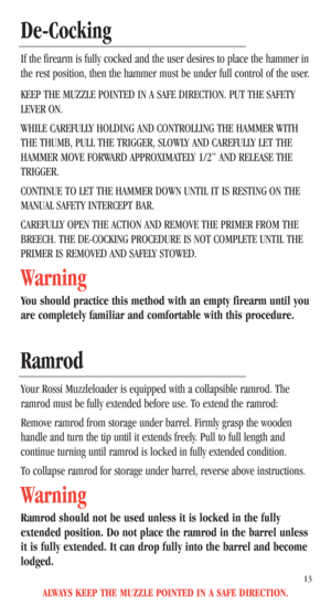 Page 15ALWAYS KEEP THE MUZZLE POINTED IN A SAFE DIRECTION.
13
De-Cocking
If the firearm is fully cocked and the user desires to place the hammer in
the rest position, then the hammer must be under full control of the user.
KEEP THE MUZZLE POINTED IN A SAFE DIRECTION. PUT THE SAFETY
LEVER ON. 
WHILE CAREFULLY HOLDING AND CONTROLLING THE HAMMER WITH
THE THUMB, PULL THE TRIGGER, SLOWLY AND CAREFULLY LET THE
HAMMER MOVE FORWARD APPROXIMATELY 1/2” AND RELEASE THE
TRIGGER. 
CONTINUE TO LET THE HAMMER DOWN UNTIL IT IS...