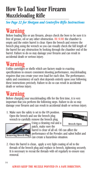 Page 16ALWAYS KEEP THE MUZZLE POINTED IN A SAFE DIRECTION.
14
How To Load Your Firearm
Muzzleloading Rifle
See Page 22 for Shotgun and Centerfire Rifle Instructions
Warning
Before loading this or any firearm, always check the bore to be sure it is
free of grease, oil or any other obstruction. BE SUREthe chamber is
empty and the entire barrel is clear. Open the breech and remove the
breech plug using the wrench so you can visually check the full length of
the barrel for any obstruction by looking through the...