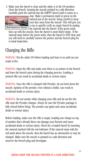 Page 17ALWAYS KEEP THE MUZZLE POINTED IN A SAFE DIRECTION.
15
3. Make sure the barrel is clear and the safety is in the ON position.
Close the breech, keeping the muzzle pointed in a safe direction.
Carefully push the ramrod into the EMPTY barrel until it comes to a
stop. Make a permanent mark in green on the
ramrod just at the muzzle, being careful to keep
your face away from the muzzle. This will give you
a way to quickly verify an empty barrel by putting
the ramrod into the barrel. If the green mark
lines up...