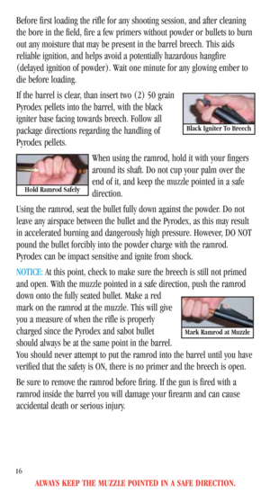 Page 18ALWAYS KEEP THE MUZZLE POINTED IN A SAFE DIRECTION.
16
Before first loading the rifle for any shooting session, and after cleaning
the bore in the field, fire a few primers without powder or bullets to burn
out any moisture that may be present in the barrel breech. This aids
reliable ignition, and helps avoid a potentially hazardous hangfire
(delayed ignition of powder). Wait one minute for any glowing ember to
die before loading.
If the barrel is clear, than insert two (2) 50 grain
Pyrodex pellets into...