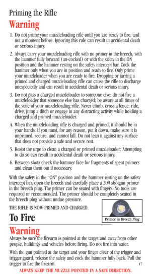 Page 19Priming the Rifle
Warning
1. Do not prime your muzzleloading rifle until you are ready to fire, and
not a moment before. Ignoring this rule can result in accidental death
or serious injury.
2.
Always carry your muzzleloading rifle with no primer in the breech, with
the hammer fully forward (un-cocked) or with the safety in the ON
position and the hammer resting on the safety intercept bar. Cock the
hammer only when you are in position and ready to fire. Only prime
your muzzleloader when you are ready to...