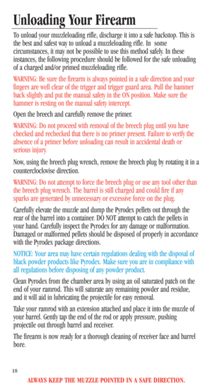 Page 20ALWAYS KEEP THE MUZZLE POINTED IN A SAFE DIRECTION.
18
Unloading Your Firearm
To unload your muzzleloading rifle, discharge it into a safe backstop. This is
the best and safest way to unload a muzzleloading rifle. In  some
circumstances, it may not be possible to use this method safely. In these
instances, the following procedure should be followed for the safe unloading
of a charged and/or primed muzzleloading rifle.
WARNING: Be sure the firearm is always pointed in a safe direction and your
fingers are...