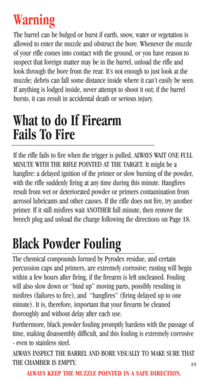 Page 21What to do If Firearm
Fails To Fire
If the rifle fails to fire when the trigger is pulled, ALWAYS WAIT ONE FULL
MINUTE WITH THE RIFLE POINTED AT THE TARGET. It might be a
hangfire: a delayed ignition of the primer or slow burning of the powder,
with the rifle suddenly firing at any time during this minute. Hangfires
result from wet or deteriorated powder or primers contamination from
aerosol lubricants and other causes. If the rifle does not fire, try another
primer. If it still misfires wait ANOTHER...