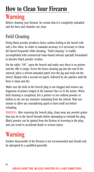 Page 22ALWAYS KEEP THE MUZZLE POINTED IN A SAFE DIRECTION.
20
How to Clean Your Firearm
Warning
Before cleaning your firearm, be certain that it is completely unloaded
and the bore and chamber are clear. 
Field Cleaning
Firing black powder produces heavy carbon fouling in the barrel with
only a few shots. In order to maintain accuracy it is necessary to clean
the barrel frequently while shooting. “Field cleaning” is readily
accomplished with commercial water-based solvents specially formulated
to dissolve black...