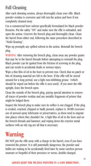 Page 23ALWAYS KEEP THE MUZZLE POINTED IN A SAFE DIRECTION.
21
Full Cleaning
After each shooting session, always thoroughly clean your rifle. Black
powder residue is corrosive and will rust the action and bore if not
completely cleaned away.
Use a commercial bore solvent specifically formulated for black powder
firearms. Put the safety “ON” and make sure the rifle is unloaded, and
open the action. Unscrew the breech plug and thoroughly clean. Clean
the barrel from either end, following the same procedure...