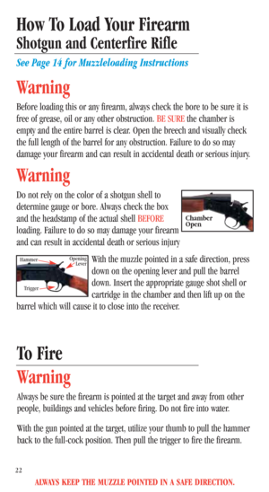 Page 24ALWAYS KEEP THE MUZZLE POINTED IN A SAFE DIRECTION.
To Fire
Warning
Always be sure the firearm is pointed at the target and away from other
people, buildings and vehicles before firing. Do not fire into water.
With the gun pointed at the target, utilize your thumb to pull the hammer
back to the full-cock position. Then pull the trigger to fire the firearm.
How To Load Your Firearm
Shotgun and Centerfire Rifle
See Page 14 for Muzzleloading Instructions
Warning
Before loading this or any firearm, always...