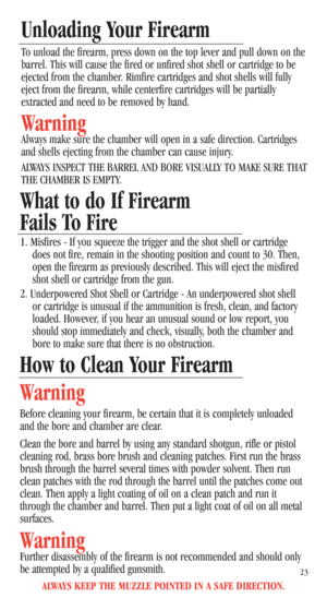 Page 25ALWAYS KEEP THE MUZZLE POINTED IN A SAFE DIRECTION.
23
How to Clean Your Firearm
Warning
Before cleaning your firearm, be certain that it is completely unloaded
and the bore and chamber are clear. 
Clean the bore and barrel by using any standard shotgun, rifle or pistol
cleaning rod, brass bore brush and cleaning patches. First run the brass
brush through the barrel several times with powder solvent. Then run
clean patches with the rod through the barrel until the patches come out
clean. Then apply a...