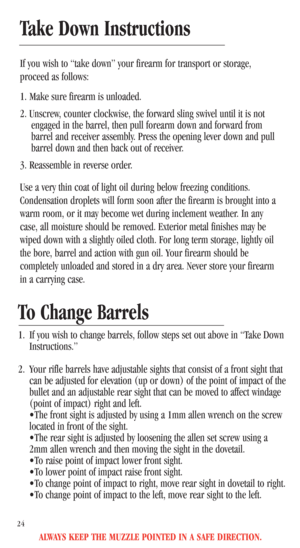 Page 26ALWAYS KEEP THE MUZZLE POINTED IN A SAFE DIRECTION.
24
Take Down Instructions
If you wish to “take down” your firearm for transport or storage,
proceed as follows:
1. Make sure firearm is unloaded.
2. Unscrew, counter clockwise, the forward sling swivel until it is not
engaged in the barrel, then pull forearm down and forward from
barrel and receiver assembly. Press the opening lever down and pull
barrel down and then back out of receiver.
3. Reassemble in reverse order. 
Use a very thin coat of light...