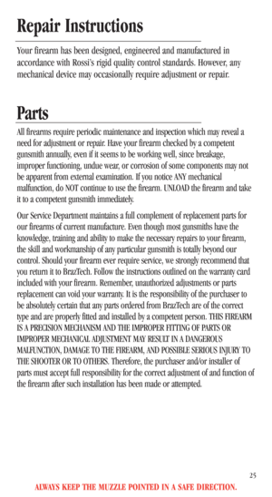 Page 27Parts 
All firearms require periodic maintenance and inspection which may reveal a
need for adjustment or repair. Have your firearm checked by a competent
gunsmith annually, even if it seems to be working well, since breakage,
improper functioning, undue wear, or corrosion of some components may not
be apparent from external examination. If you notice ANY mechanical
malfunction, do NOT continue to use the firearm. UNLOAD the firearm and take
it to a competent gunsmith immediately.
Our Service Department...