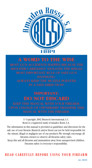 Page 36rev. 06/03
A WORD TO THE WISE
MOST GUN ACCIDENTS HAPPEN BECAUSE THE
SHOOTER CARELESSLY VIOLATES THE SINGLE
MOST IMPORTANT RULE OF SAFE GUN
HANDLING:
ALWAYS KEEP THE MUZZLE POINTED 
IN A SAFE DIRECTION!
IMPORTANT:
DO NOT DISCARD
KEEP THIS MANUAL WITH YOUR FIREARM. 
UPON CHANGE OF OWNERSHIP TRANSFER THIS
MANUAL WITH THE FIREARM.
© Copyright 2002 Braztech International, L.C.
Rossi is a registered mark of Amadeo Rossi, S.A.
The information in this manual is provided as guidelines and directions for the
safe...