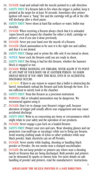 Page 7ALWAYS KEEP THE MUZZLE POINTED IN A SAFE DIRECTION.
5
14.DANGER:Load and unload with the muzzle pointed in a safe direction. 
15.SAFETY FIRST:If a firearm fails to fire when the trigger is pulled, keep it
pointed at the target for at least 30 seconds. Sometimes slow primer
ignition will cause a “hang” fire and the cartridge will go off or the rifle
will discharge after a short pause. 
16.SAFETY FIRST:Never shoot at hard flat surfaces or water, bullet may
ricochet. 
17.DANGER:When receiving a firearm...