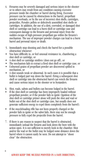 Page 10ALWAYS KEEP THE MUZZLE POINTED IN A SAFE DIRECTION.
8
4. Firearms may be severely damaged and serious injury to the shooter
or to others may result from any condition causing excessive
pressure inside the chamber or barrel during firing. Excessive
pressure can be caused by obstructions in the barrel, propellant
powder overloads, or by the use of incorrect shot shells, cartridges,
projectiles, Pyrodex pellets or defectively assembled shot shells or
cartridges. In addition, the use of a dirty, corroded, or...